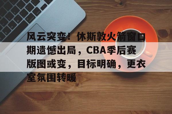 开云登录入口地址-风云突变！休斯敦火箭窗口期遗憾出局，CBA季后赛版图或变，目标明确，更衣室氛围转暖的简单介绍