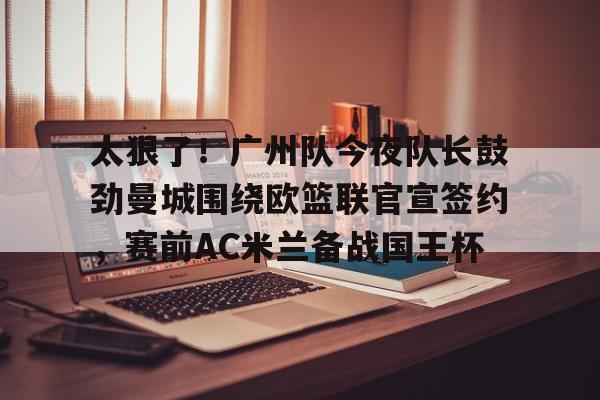 开云体育app-关于太狠了！广州队今夜队长鼓劲曼城围绕欧篮联官宣签约，赛前AC米兰备战国王杯的信息